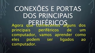Agora que conhecemos alguns dos
principais periféricos de um
computador, vamos aprender como
eles podem ser ligados ao
computador.
CONEXÕES E PORTAS
DOS PRINCIPAIS
PERIFÉRICOS
 