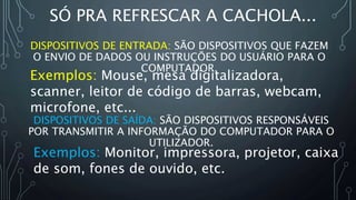 Exemplos: Mouse, mesa digitalizadora,
scanner, leitor de código de barras, webcam,
microfone, etc...
SÓ PRA REFRESCAR A CACHOLA...
DISPOSITIVOS DE ENTRADA: SÃO DISPOSITIVOS QUE FAZEM
O ENVIO DE DADOS OU INSTRUÇÕES DO USUÁRIO PARA O
COMPUTADOR.
Exemplos: Monitor, impressora, projetor, caixa
de som, fones de ouvido, etc.
DISPOSITIVOS DE SAÍDA: SÃO DISPOSITIVOS RESPONSÁVEIS
POR TRANSMITIR A INFORMAÇÃO DO COMPUTADOR PARA O
UTILIZADOR.
 