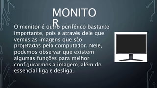 MONITO
R
O monitor é outro periférico bastante
importante, pois é através dele que
vemos as imagens que são
projetadas pelo computador. Nele,
podemos observar que existem
algumas funções para melhor
configurarmos a imagem, além do
essencial liga e desliga.
 