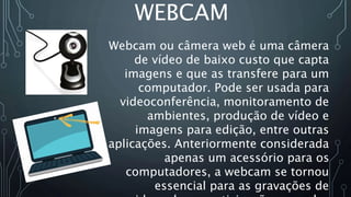 WEBCAM
Webcam ou câmera web é uma câmera
de vídeo de baixo custo que capta
imagens e que as transfere para um
computador. Pode ser usada para
videoconferência, monitoramento de
ambientes, produção de vídeo e
imagens para edição, entre outras
aplicações. Anteriormente considerada
apenas um acessório para os
computadores, a webcam se tornou
essencial para as gravações de
 
