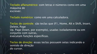 Teclado alfanumérico: com letras e números como em uma
máquina de
escrever.
Teclado numérico: como em uma calculadora.
Teclas de controle: são teclas que (F1, Home, Alt e Shift, Insert,
Delete, Page
Up, Page Down, por exemplo), usadas isoladamente ou em
conjunto com outras,
executam funções específicas.
Teclas de direção: essas teclas possuem setas indicando o
sentido de direção
do cursor.
 