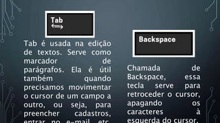 Tab é usada na edição
de textos. Serve como
marcador de
parágrafos. Ela é útil
também quando
precisamos movimentar
o cursor de um campo a
outro, ou seja, para
preencher cadastros,
Chamada de
Backspace, essa
tecla serve para
retroceder o cursor,
apagando os
caracteres à
esquerda do cursor.
Chamada de
Backspace, essa
tecla serve para
retroceder o cursor,
apagando os
caracteres à
esquerda do cursor.
 