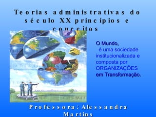 Teorias administrativas do século XX princípios e conceitos  Professora: Alessandra Martins O Mundo,    é uma sociedade institucionalizada e composta por ORGANIZAÇÕES  em Transformação. 