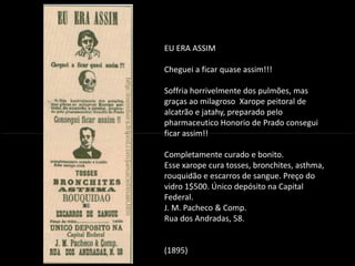 EU ERA ASSIM
Cheguei a ficar quase assim!!!
Soffria horrivelmente dos pulmões, mas
graças ao milagroso Xarope peitoral de
alcatrão e jatahy, preparado pelo
pharmaceutico Honorio de Prado consegui
ficar assim!!
INTRODUÇÃO À PUBLICIDADE E PROPAGANDAINTRODUÇÃO À PUBLICIDADE E PROPAGANDA
ficar assim!!
Completamente curado e bonito.
Esse xarope cura tosses, bronchites, asthma,
rouquidão e escarros de sangue. Preço do
vidro 1$500. Único depósito na Capital
Federal.
J. M. Pacheco & Comp.
Rua dos Andradas, 58.
(1895)
 