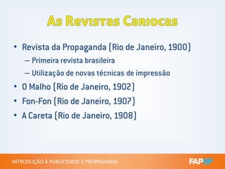 • Revista da Propaganda (Rio de Janeiro, 1900)
– Primeira revista brasileira
– Utilização de novas técnicas de impressão
• O Malho (Rio de Janeiro, 1902)
INTRODUÇÃO À PUBLICIDADE E PROPAGANDAINTRODUÇÃO À PUBLICIDADE E PROPAGANDA
• O Malho (Rio de Janeiro, 1902)
• Fon-Fon (Rio de Janeiro, 1907)
• A Careta (Rio de Janeiro, 1908)
 