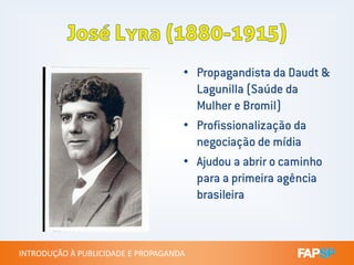 • Propagandista da Daudt &
Lagunilla (Saúde da
Mulher e Bromil)
• Profissionalização da
INTRODUÇÃO À PUBLICIDADE E PROPAGANDAINTRODUÇÃO À PUBLICIDADE E PROPAGANDA
Profissionalização da
negociação de mídia
• Ajudou a abrir o caminho
para a primeira agência
brasileira
 