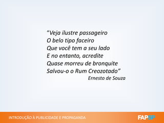 “Veja ilustre passageiro
O belo tipo faceiro
Que você tem a seu lado
E no entanto, acredite
Quase morreu de bronquite
INTRODUÇÃO À PUBLICIDADE E PROPAGANDAINTRODUÇÃO À PUBLICIDADE E PROPAGANDA
Quase morreu de bronquite
Salvou-o o Rum Creozotado”
Ernesto de Souza
 