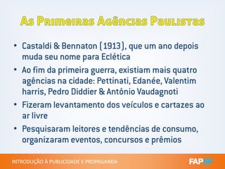 • Castaldi & Bennaton (1913), que um ano depois
muda seu nome para Eclética
• Ao fim da primeira guerra, existiam mais quatro
agências na cidade: Pettinati, Edanée, Valentim
INTRODUÇÃO À PUBLICIDADE E PROPAGANDAINTRODUÇÃO À PUBLICIDADE E PROPAGANDA
agências na cidade: Pettinati, Edanée, Valentim
harris, Pedro Diddier & Antônio Vaudagnoti
• Fizeram levantamento dos veículos e cartazes ao
ar livre
• Pesquisaram leitores e tendências de consumo,
organizaram eventos, concursos e prêmios
 