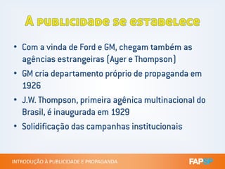 • Com a vinda de Ford e GM, chegam também as
agências estrangeiras (Ayer e Thompson)
• GM cria departamento próprio de propaganda em
1926
INTRODUÇÃO À PUBLICIDADE E PROPAGANDAINTRODUÇÃO À PUBLICIDADE E PROPAGANDA
1926
• J.W. Thompson, primeira agênica multinacional do
Brasil, é inaugurada em 1929
• Solidificação das campanhas institucionais
 
