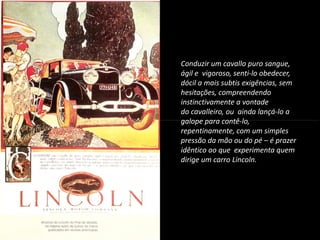 Conduzir um cavallo puro sangue,
ágil e vigoroso, senti-lo obedecer,
dócil a mais subtis exigências, sem
hesitações, compreendendo
instinctivamente a vontade
do cavalleiro, ou ainda lançá-lo a
galope para contê-lo,
INTRODUÇÃO À PUBLICIDADE E PROPAGANDAINTRODUÇÃO À PUBLICIDADE E PROPAGANDA
galope para contê-lo,
repentinamente, com um simples
pressão da mão ou do pé – é prazer
idêntico ao que experimenta quem
dirige um carro Lincoln.
 