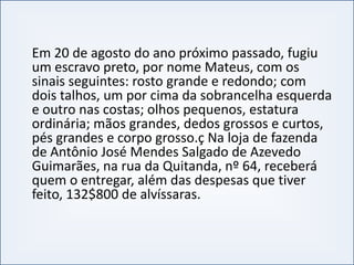 Em 20 de agosto do ano próximo passado, fugiu
um escravo preto, por nome Mateus, com os
sinais seguintes: rosto grande e redondo; com
dois talhos, um por cima da sobrancelha esquerda
e outro nas costas; olhos pequenos, estatura
ordinária; mãos grandes, dedos grossos e curtos,
pés grandes e corpo grosso.ç Na loja de fazenda
INTRODUÇÃO À PUBLICIDADE E PROPAGANDAINTRODUÇÃO À PUBLICIDADE E PROPAGANDA
pés grandes e corpo grosso.ç Na loja de fazenda
de Antônio José Mendes Salgado de Azevedo
Guimarães, na rua da Quitanda, nº 64, receberá
quem o entregar, além das despesas que tiver
feito, 132$800 de alvíssaras.
 