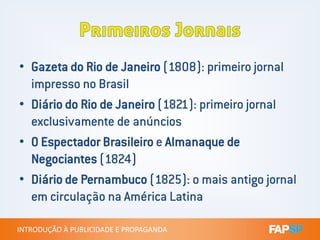 • Gazeta do Rio de Janeiro (1808): primeiro jornal
impresso no Brasil
• Diário do Rio de Janeiro (1821): primeiro jornal
exclusivamente de anúncios
INTRODUÇÃO À PUBLICIDADE E PROPAGANDAINTRODUÇÃO À PUBLICIDADE E PROPAGANDA
exclusivamente de anúncios
• O Espectador Brasileiro e Almanaque de
Negociantes (1824)
• Diário de Pernambuco (1825): o mais antigo jornal
em circulação na América Latina
 