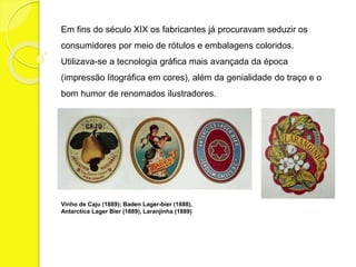 Em fins do século XIX os fabricantes já procuravam seduzir os 
consumidores por meio de rótulos e embalagens coloridos. 
Utilizava-se a tecnologia gráfica mais avançada da época 
(impressão litográfica em cores), além da genialidade do traço e o 
bom humor de renomados ilustradores. 
Vinho de Caju (1889); Baden Lager-bier (1888), 
Antarctica Lager Bier (1889), Laranjinha (1889) 
 