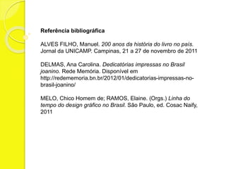 Referência bibliográfica 
ALVES FILHO, Manuel. 200 anos da história do livro no país. 
Jornal da UNICAMP. Campinas, 21 a 27 de novembro de 2011 
DELMAS, Ana Carolina. Dedicatórias impressas no Brasil 
joanino. Rede Memória. Disponível em 
http://redememoria.bn.br/2012/01/dedicatorias-impressas-no-brasil- 
joanino/ 
MELO, Chico Homem de; RAMOS, Elaine. (Orgs.) Linha do 
tempo do design gráfico no Brasil. São Paulo, ed. Cosac Naify, 
2011 
