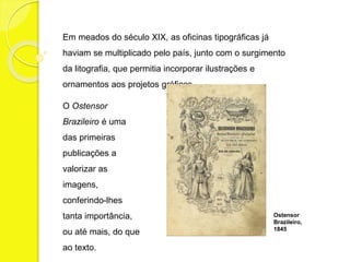 Em meados do século XIX, as oficinas tipográficas já 
haviam se multiplicado pelo país, junto com o surgimento 
da litografia, que permitia incorporar ilustrações e 
ornamentos aos projetos gráficos. 
O Ostensor 
Brazileiro é uma 
das primeiras 
publicações a 
valorizar as 
imagens, 
conferindo-lhes 
tanta importância, 
ou até mais, do que 
ao texto. 
Ostensor 
Brazileiro, 
1845 
 