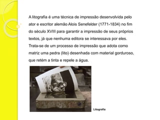 A litografia é uma técnica de impressão desenvolvida pelo 
ator e escritor alemão Alois Senefelder (1771-1834) no fim 
do século XVIII para garantir a impressão de seus próprios 
textos, já que nenhuma editora se interessava por eles. 
Trata-se de um processo de impressão que adota como 
matriz uma pedra (lito) desenhada com material gorduroso, 
que retém a tinta e repele a água. 
Litografia 
 