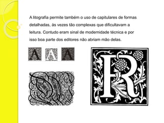 A litografia permite também o uso de capitulares de formas 
detalhadas, às vezes tão complexas que dificultavam a 
leitura. Contudo eram sinal de modernidade técnica e por 
isso boa parte dos editores não abriam mão delas. 
 