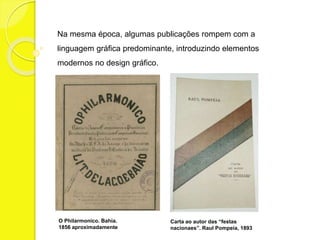 Na mesma época, algumas publicações rompem com a 
linguagem gráfica predominante, introduzindo elementos 
modernos no design gráfico. 
O Philarmonico. Bahia. 
1856 aproximadamente 
Carta ao autor das “festas 
nacionaes”. Raul Pompeia, 1893 
 