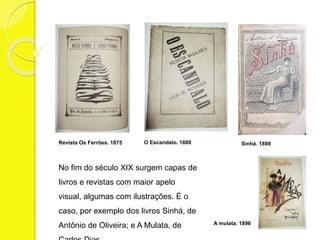 Revista Os Ferrões. 1875 O Escandalo. 1888 Sinhá. 1898 
No fim do século XIX surgem capas de 
livros e revistas com maior apelo 
visual, algumas com ilustrações. É o 
caso, por exemplo dos livros Sinhá, de 
Antônio de Oliveira; e A Mulata, de 
Carlos Dias. 
A mulata. 1896 
 