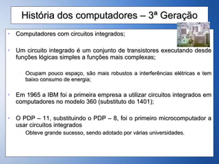 História dos computadores – 3ª Geração Computadores com circuitos integrados; Um circuito integrado é um conjunto de transistores executando desde funções lógicas simples a funções mais complexas; Ocupam pouco espaço, são mais robustos a interferências elétricas e tem baixo consumo de energia; Em 1965 a IBM foi a primeira empresa a utilizar circuitos integrados em computadores no modelo 360 (substituto do 1401); O PDP – 11, substituindo o PDP – 8, foi o primeiro microcomputador a usar circuitos integrados Obteve grande sucesso, sendo adotado por várias universidades.  