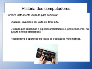 História dos computadores Primeiro instrumento utilizado para computar: O ábaco, inventado por volta de 1000 a.C. Utilizado por babilônios e egípcios inicialmente e, posteriormente, na cultura oriental (chineses); Possibilitava a operação de todas as operações matemáticas. 