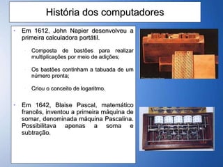História dos computadores Em 1612, John Napier desenvolveu a primeira calculadora portátil. Composta de bastões para realizar multiplicações por meio de adições; Os bastões continham a tabuada de um número pronta; Criou o conceito de logaritmo.  Em 1642, Blaise Pascal, matemático francês, inventou a primeira máquina de somar, denominada máquina Pascalina. Possibilitava apenas a soma e subtração. 
