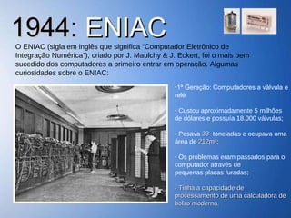1944:  ENIAC O ENIAC (sigla em inglês que significa “Computador Eletrônico de Integração Numérica”), criado por J. Maulchy & J. Eckert, foi o mais bem sucedido dos computadores a primeiro entrar em operação. Algumas curiosidades sobre o ENIAC: 1ª Geração: Computadores a válvula e relé Custou aproximadamente 5 milhões de dólares e possuía 18.000 válvulas; - Pesava  33  toneladas e ocupava uma área de  212m² ; Os problemas eram passados para o computador através de  pequenas placas furadas; - Tinha a capacidade de processamento de uma calculadora de bolso moderna. 