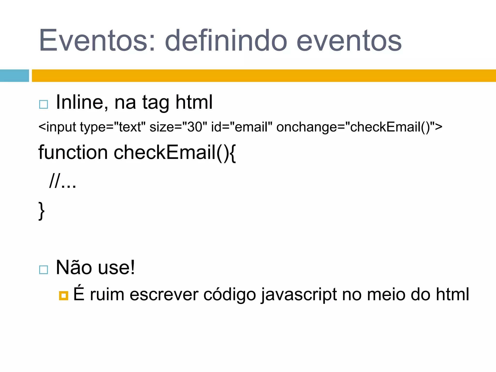 Eventos: definindo eventosInline, na tag html<input type="text" size="30" id="email" onchange="checkEmail()">functioncheckEmail(){  //...}Não use! É ruim escrever código javascript no meio do html
