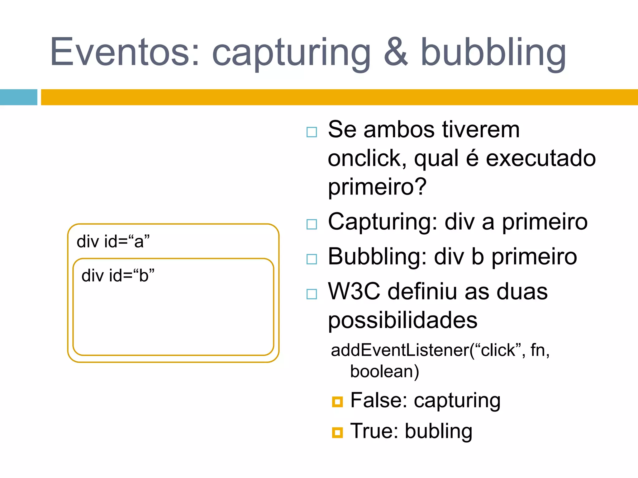 Eventos: capturing & bubblingSe ambos tiverem onclick, qual é executado primeiro?Capturing: div a primeiroBubbling: div b primeiroW3C definiu as duas possibilidadesaddEventListener(“click”, fn, boolean)False: capturingTrue: bubling