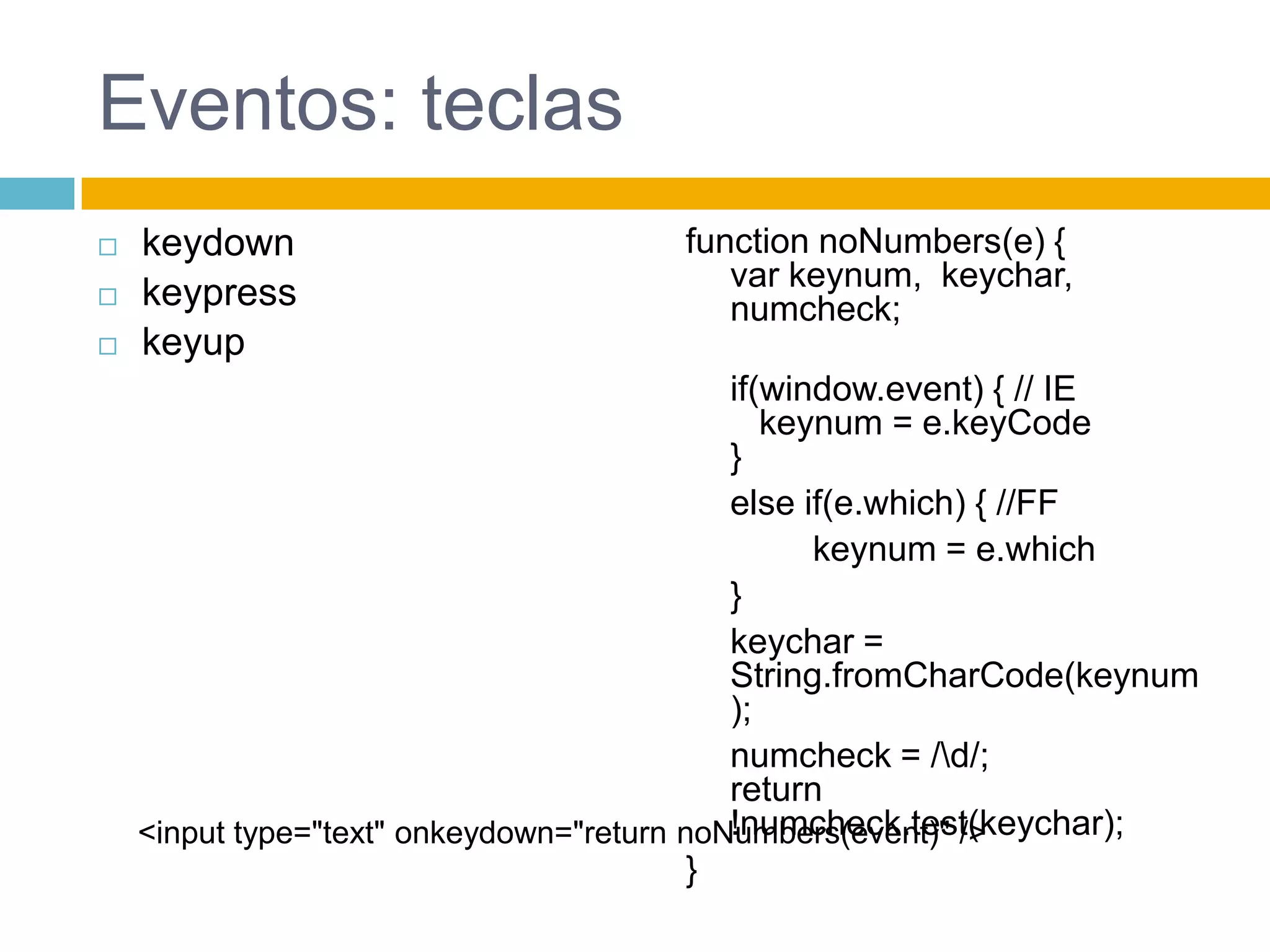 Eventos: teclaskeydownkeypresskeyupfunctionnoNumbers(e) {var keynum,  keychar, numcheck;if(window.event) { // IE keynum = e.keyCode}elseif(e.which) { //FFkeynum = e.which	}keychar = String.fromCharCode(keynum);numcheck = /\d/;return !numcheck.test(keychar);}<input type="text" onkeydown="return noNumbers(event)" />