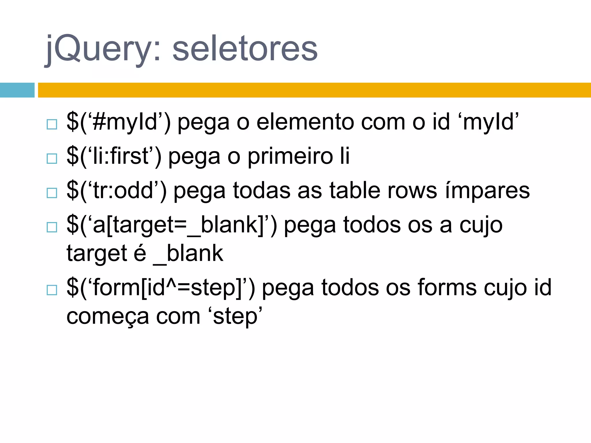 jQuery: seletores$(‘#myId’) pega o elemento com o id ‘myId’$(‘li:first’) pega o primeiro li$(‘tr:odd’) pega todas as tablerows ímpares$(‘a[target=_blank]’) pega todos os a cujo target é _blank$(‘form[id^=step]’) pega todos os forms cujo id começa com ‘step’