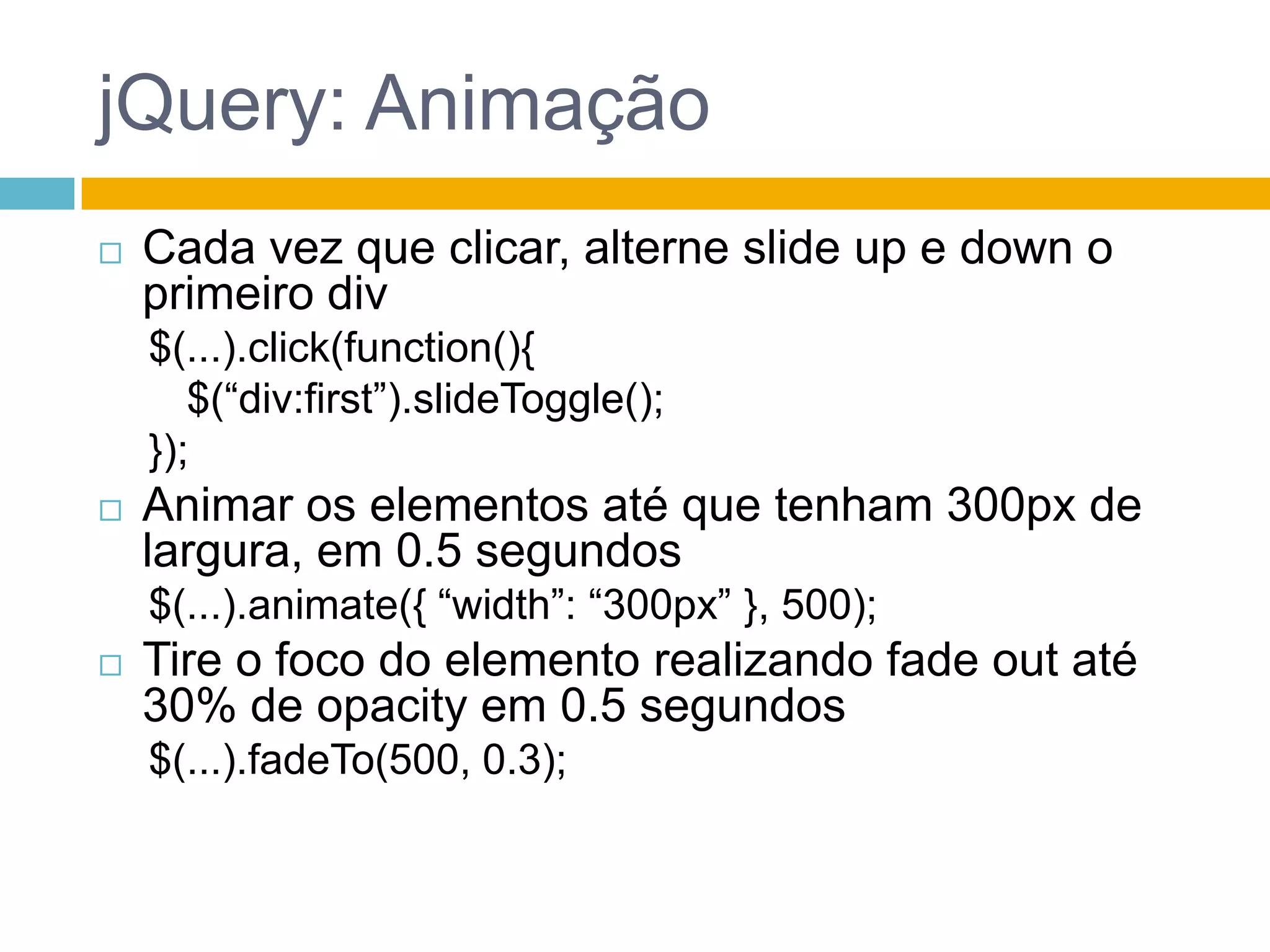 jQuery: AnimaçãoCada vez que clicar, alterne slide up e down o primeiro div$(...).click(function(){	$(“div:first”).slideToggle();});Animar os elementos até que tenham 300px de largura, em 0.5 segundos$(...).animate({ “width”: “300px” }, 500);Tire o foco do elemento realizando fade out até 30% de opacity em 0.5 segundos$(...).fadeTo(500, 0.3);
