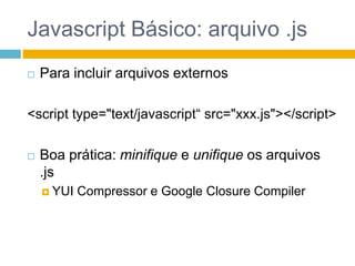 Javascript Básico: arquivo .jsPara incluir arquivos externos<script type="text/javascript“ src="xxx.js"></script>Boa prática: minifique e unifique os arquivos .jsYUI Compressor e Google ClosureCompiler