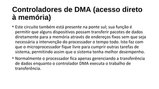 Controladores de DMA (acesso direto
à memória)
• Este circuito também está presente na ponte sul; sua função é
permitir que alguns dispositivos possam transferir pacotes de dados
diretamente para a memória através de endereços fixos sem que seja
necessária a intervenção do processador o tempo todo. Isto faz com
que o microprocessador fique livre para cumprir outras tarefas de
sistema, permitindo assim que o sistema tenha melhor desempenho.
• Normalmente o processador fica apenas gerenciando a transferência
de dados enquanto o controlador DMA executa o trabalho de
transferência.
 