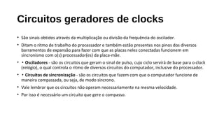 Circuitos geradores de clocks
• São sinais obtidos através da multiplicação ou divisão da frequência do oscilador.
• Ditam o ritmo de trabalho do processador e também estão presentes nos pinos dos diversos
barramentos de expansão para fazer com que as placas neles conectadas funcionem em
sincronismo com o(s) processador(es) da placa-mãe.
• ▪ Osciladores - são os circuitos que geram o sinal de pulso, cujo ciclo servirá de base para o clock
(relógio), o qual controla o ritmo de diversos circuitos do computador, inclusive do processador.
• ▪ Circuitos de sincronização - são os circuitos que fazem com que o computador funcione de
maneira compassada, ou seja, de modo síncrono.
• Vale lembrar que os circuitos não operam necessariamente na mesma velocidade.
• Por isso é necessário um circuito que gere o compasso.
 
