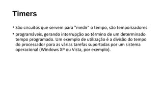 Timers
• São circuitos que servem para "medir" o tempo, são temporizadores
• programáveis, gerando interrupção ao término de um determinado
tempo programado. Um exemplo de utilização é a divisão do tempo
do processador para as várias tarefas suportadas por um sistema
operacional (Windows XP ou Vista, por exemplo).
 