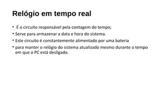Relógio em tempo real
• É o circuito responsável pela contagem do tempo;
• Serve para armazenar a data e hora do sistema.
• Este circuito é constantemente alimentado por uma bateria
• para manter o relógio do sistema atualizado mesmo durante o tempo
em que o PC está desligado.
 