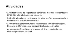 Atividades
• 1. Os fabricantes de chipsets são sempre os mesmos fabricantes de
CPU? Cite três fabricantes de chipsets.
• 2. Qual é a função do controlador de interrupções no computador e
onde ele está presente no chipset?
• 3. Um chipset gerencia funções relacionadas com temporizações.
Descreva a diferença entre as seguintes funções: circuitos
• de sincronização, relógio de tempo real, timers, osciladores e
circuitos geradores de clock.
 