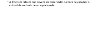 • 4. Cite três fatores que devem ser observadas na hora de escolher o
chipset de controle de uma placa-mãe.
 