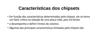 Características dos chipsets
• Em função das características determinadas pelo chipset, ele se torna
um fator crítico na seleção de uma placa-mãe, pois irá limitar
• o desempenho e definir limites do sistema.
• Algumas das principais características limitadas pelo chipset são:
 