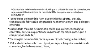 Quantidade máxima de memória RAM que o chipset é capaz de controlar, ou
seja, a quantidade máxima de memória RAM que pode ser instalada no
computador;
 Tecnologias de memória RAM que o chipset suporta, ou seja,
tecnologia de fabricação empregada na memória RAM que o chipset
entende;
 Quantidade máxima de memória cache que o chipset consegue
controlar, ou seja, a quantidade máxima de memória cache que o
computador pode ter;
 Tecnologias de memória cache que o chipset consegue trabalhar;
 Velocidade de trabalho do chipset, ou seja, a frequência máxima de
comunicação do barramento local;
 