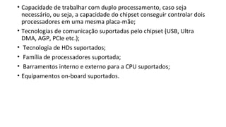• Capacidade de trabalhar com duplo processamento, caso seja
necessário, ou seja, a capacidade do chipset conseguir controlar dois
processadores em uma mesma placa-mãe;
• Tecnologias de comunicação suportadas pelo chipset (USB, Ultra
DMA, AGP, PCIe etc.);
• Tecnologia de HDs suportados;
• Família de processadores suportada;
• Barramentos interno e externo para a CPU suportados;
• Equipamentos on-board suportados.
 