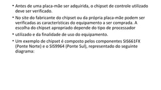 • Antes de uma placa-mãe ser adquirida, o chipset de controle utilizado
deve ser verificado.
• No site do fabricante do chipset ou da própria placa-mãe podem ser
verificadas as características do equipamento a ser comprada. A
escolha do chipset apropriado depende do tipo de processador
• utilizado e da finalidade de uso do equipamento.
• Um exemplo de chipset é composto pelos componentes SIS661FX
(Ponte Norte) e o SIS9964 (Ponte Sul), representado do seguinte
diagrama:
 