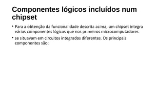 Componentes lógicos incluídos num
chipset
• Para a obtenção da funcionalidade descrita acima, um chipset integra
vários componentes lógicos que nos primeiros microcomputadores
• se situavam em circuitos integrados diferentes. Os principais
componentes são:
 