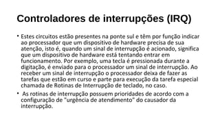 Controladores de interrupções (IRQ)
• Estes circuitos estão presentes na ponte sul e têm por função indicar
ao processador que um dispositivo de hardware precisa de sua
atenção, isto é, quando um sinal de interrupção é acionado, significa
que um dispositivo de hardware está tentando entrar em
funcionamento. Por exemplo, uma tecla é pressionada durante a
digitação, é enviado para o processador um sinal de interrupção. Ao
receber um sinal de interrupção o processador deixa de fazer as
tarefas que estão em curso e parte para execução da tarefa especial
chamada de Rotinas de Interrupção de teclado, no caso.
• As rotinas de interrupção possuem prioridades de acordo com a
configuração de "urgência de atendimento" do causador da
interrupção.
 