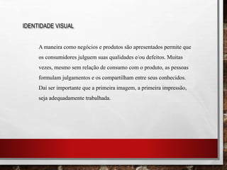IDENTIDADE VISUAL
A maneira como negócios e produtos são apresentados permite que
os consumidores julguem suas qualidades e/ou defeitos. Muitas
vezes, mesmo sem relação de consumo com o produto, as pessoas
formulam julgamentos e os compartilham entre seus conhecidos.
Daí ser importante que a primeira imagem, a primeira impressão,
seja adequadamente trabalhada.
 