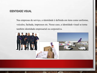 IDENTIDADE VISUAL
Nas empresas de serviço, a identidade é definida em itens como uniforme,
veículos, fachada, impressos etc. Nesse caso, a identidade visual se torna
também identidade empresarial ou corporativa.
 