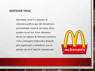 IDENTIDADE VISUAL
Identidade visual é o conjunto de
elementos gráficos que irão formalizar a
personalidade visual de um nome, ideia,
produto ou serviço. Esses elementos
devem ser capazes de informar à primeira
vista a mensagem (impressão) desejada
pela organização e estabelecer com as
pessoas um nível ideal de comunicação.
 