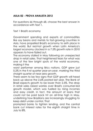 AULA 02 - PROVA ANALISTA 2012
For questions 66 through 68, choose the best answer in
accordance with Text 1.
Text 1 Brazil's economy
Government spending and exports of commodities
like soy beans and metals to fast-growing countries in
Asia, have propelled Brazil's economy to sixth place in
the world. But red-hot growth when Latin America's
largest economy clocked in a 7.5% growth rate in 2010
appears to have ﬁzzled out.
The economy stalled in May following an unexpected
drop in retail sales. That heightened fears for what was
one of the few bright spots of the world economy,
making it the
worst performer among Brics nations. GDP grew just
0.2% in the ﬁ rst quarter year-on-year, marking the third
straight quarter of near-zero growth.
There seem to be few signs that GDP growth will head
back up above the 2.6% posted last year. The Bank of
Brazil expects growth to be lower than 2.5%. The drop
in retail sales raised worries over Brazil's consumer-led
growth model, which was fuelled by rising incomes
and easy credit. In fact, the amount of loans that
could not be paid back hit an all-time high in May,
underlining how Brazilians are increasingly struggling to
keep debt under control. That
prompted banks to tighten lending, and the central
bank cut interest rates for the eighth straight time in
July to 8%.
 