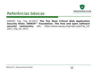 12
Referências básicas
OWASP, Top. Top 10-2017. The Ten Most Critical Web Application
Security Risks. OWASP™ Foundation. The free and open software
security community. URL: https://www.owasp.org/index.php/Top_10-
2017_Top_10, 2017.
Módulo VII – Desenvolvimento Web
 
